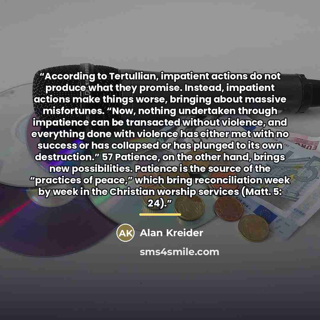 “According to Tertullian, impatient actions do not produce what they promise. Instead, impatient actions make things worse, bringing about massive misfortunes. “Now, nothing undertaken through impatience can be transacted without violence, and everything done with violence has either met with no…” quote by Alan Kreider