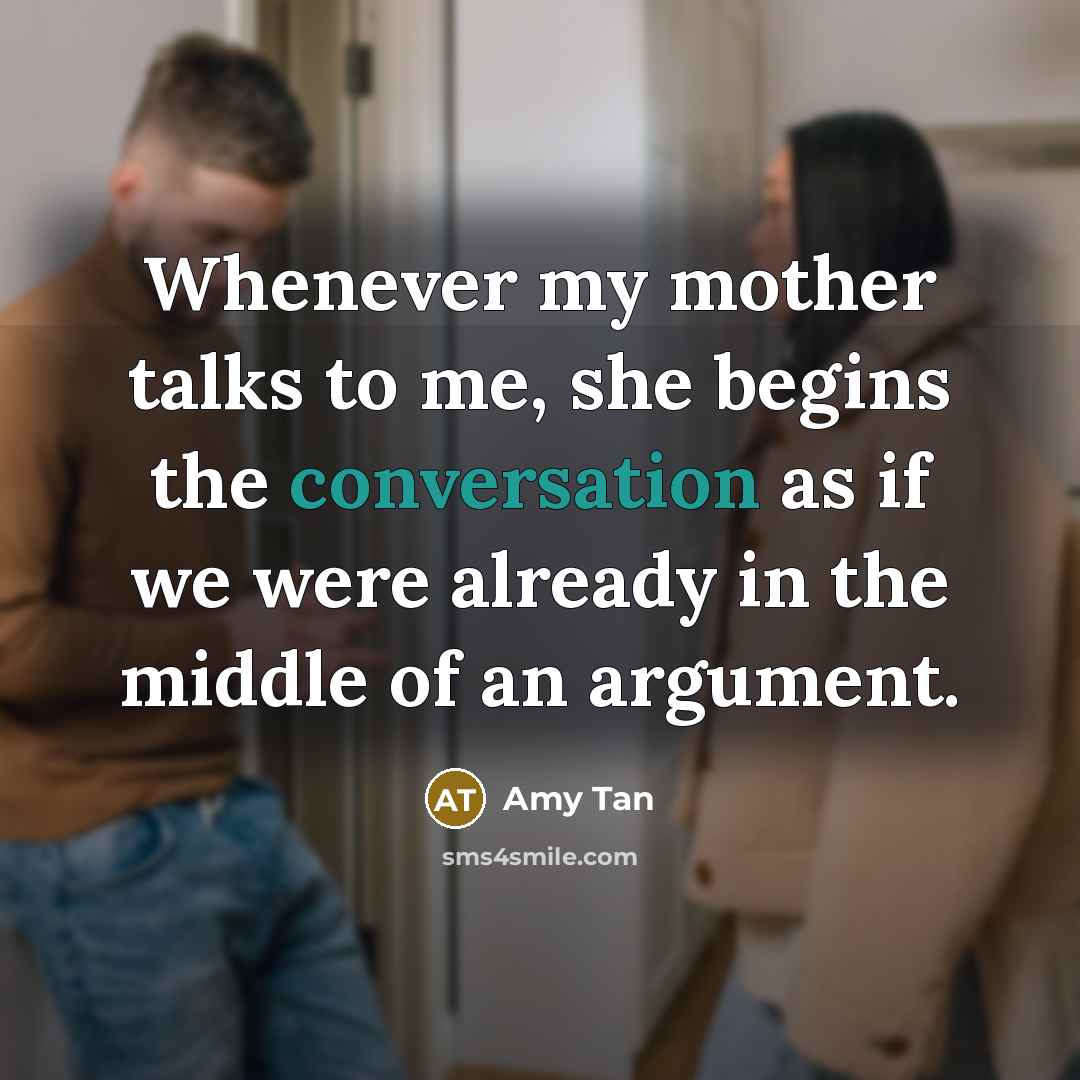 “Whenever my mother talks to me, she begins the conversation as if we were already in the middle of an argument.” quote by Amy Tan