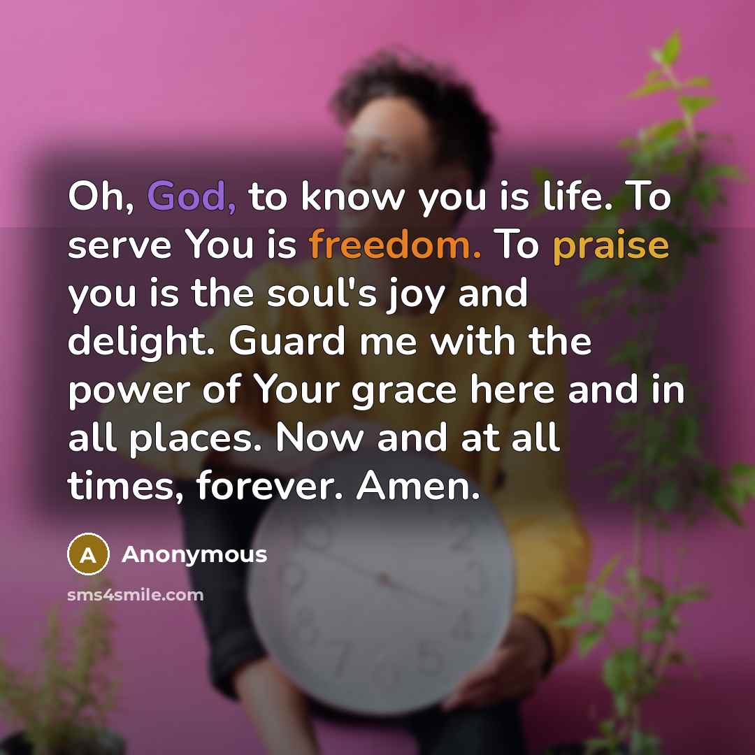 “Oh, God, to know you is life. To serve You is freedom. To praise you is the soul's joy and delight. Guard me with the power of Your grace here and in all places. Now and at all times, forever. Amen.” quote by Anonymous
