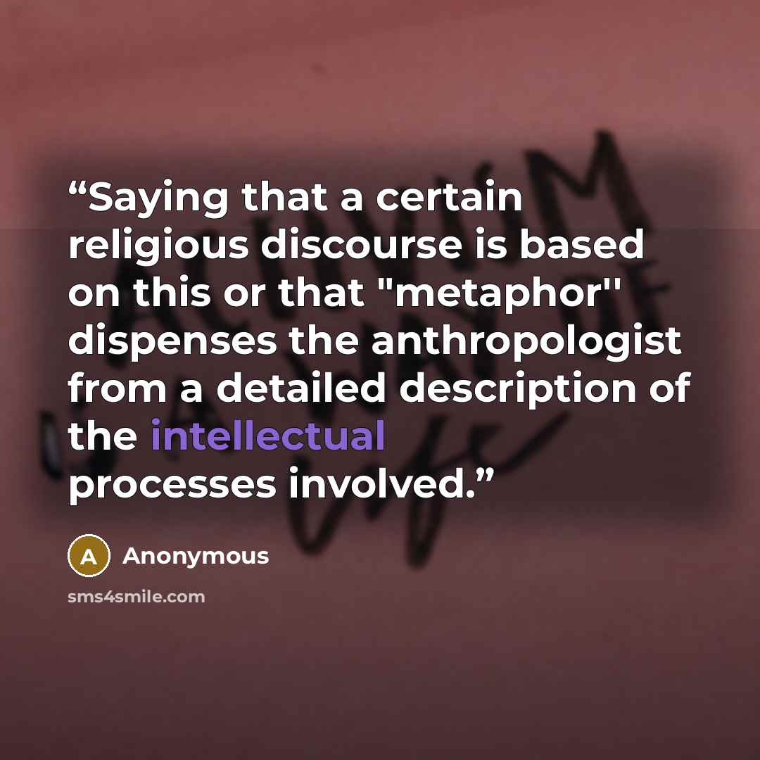 “Saying that a certain religious discourse is based on this or that "metaphor'' dispenses the anthropologist from a detailed description of the intellectual processes involved.” quote by Anonymous