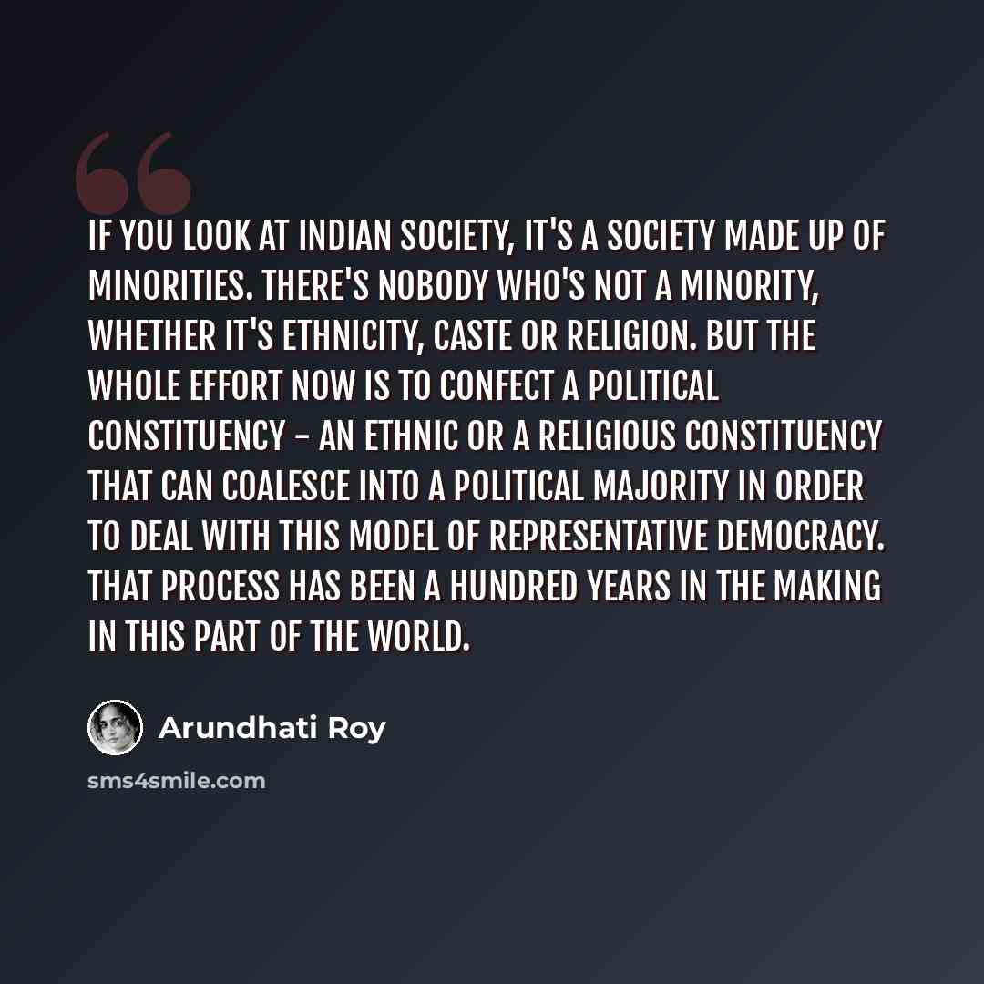 “If you look at Indian society, it's a society made up of minorities. There's nobody who's not a minority, whether it's ethnicity, caste or religion. But the whole effort now is to confect a political constituency - an ethnic or a religious constituency that can coalesce into a political majority…” quote by Arundhati Roy