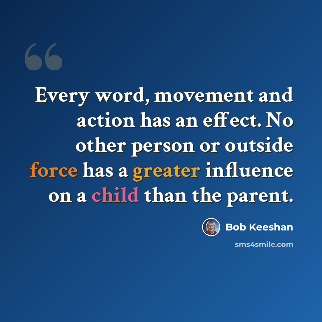 “Every word, movement and action has an effect. No other person or outside force has a greater influence on a child than the parent.” quote by Bob Keeshan