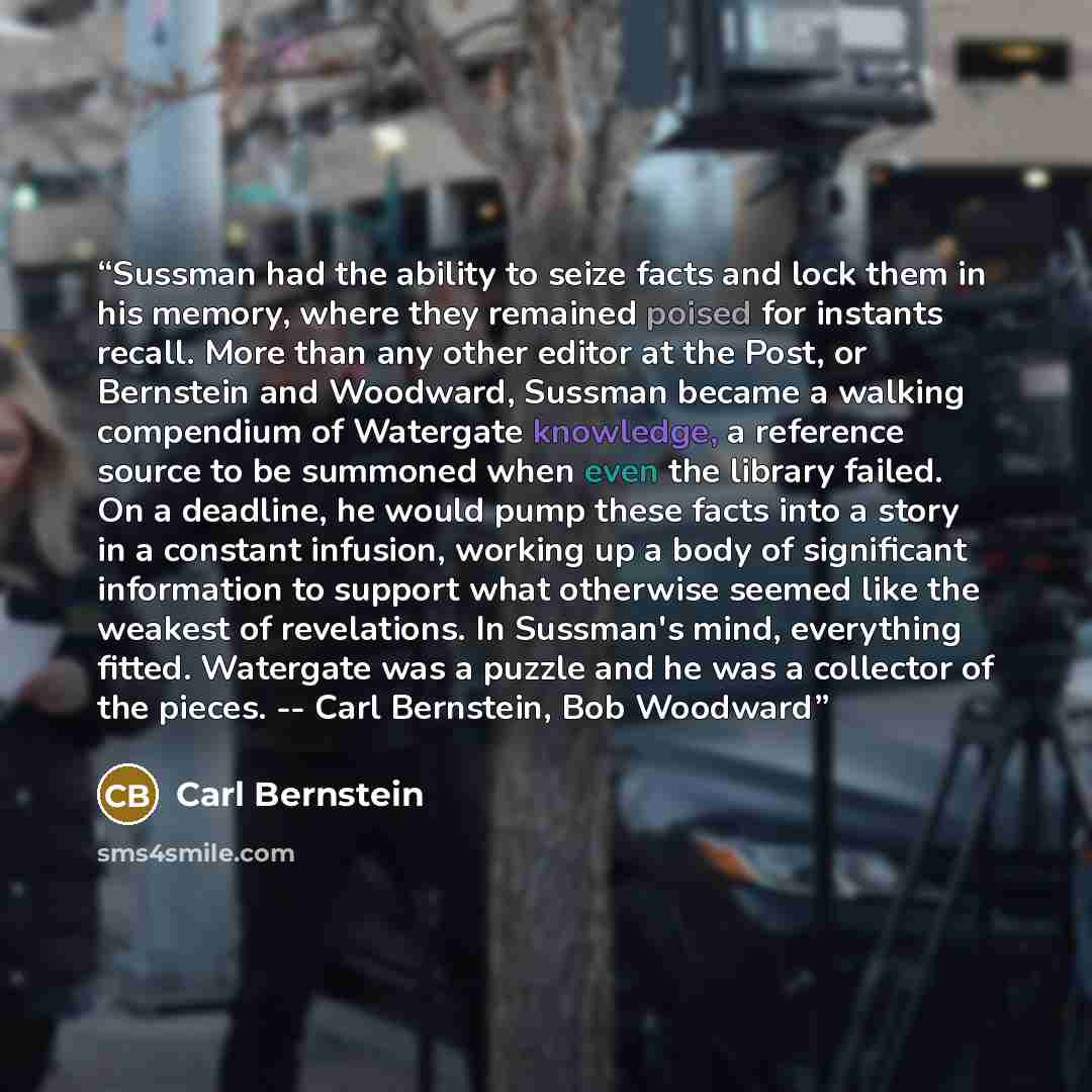 “Sussman had the ability to seize facts and lock them in his memory, where they remained poised for instants recall. More than any other editor at the Post, or Bernstein and Woodward, Sussman became a walking compendium of Watergate knowledge, a reference source to be summoned when even the library…” quote by Carl Bernstein