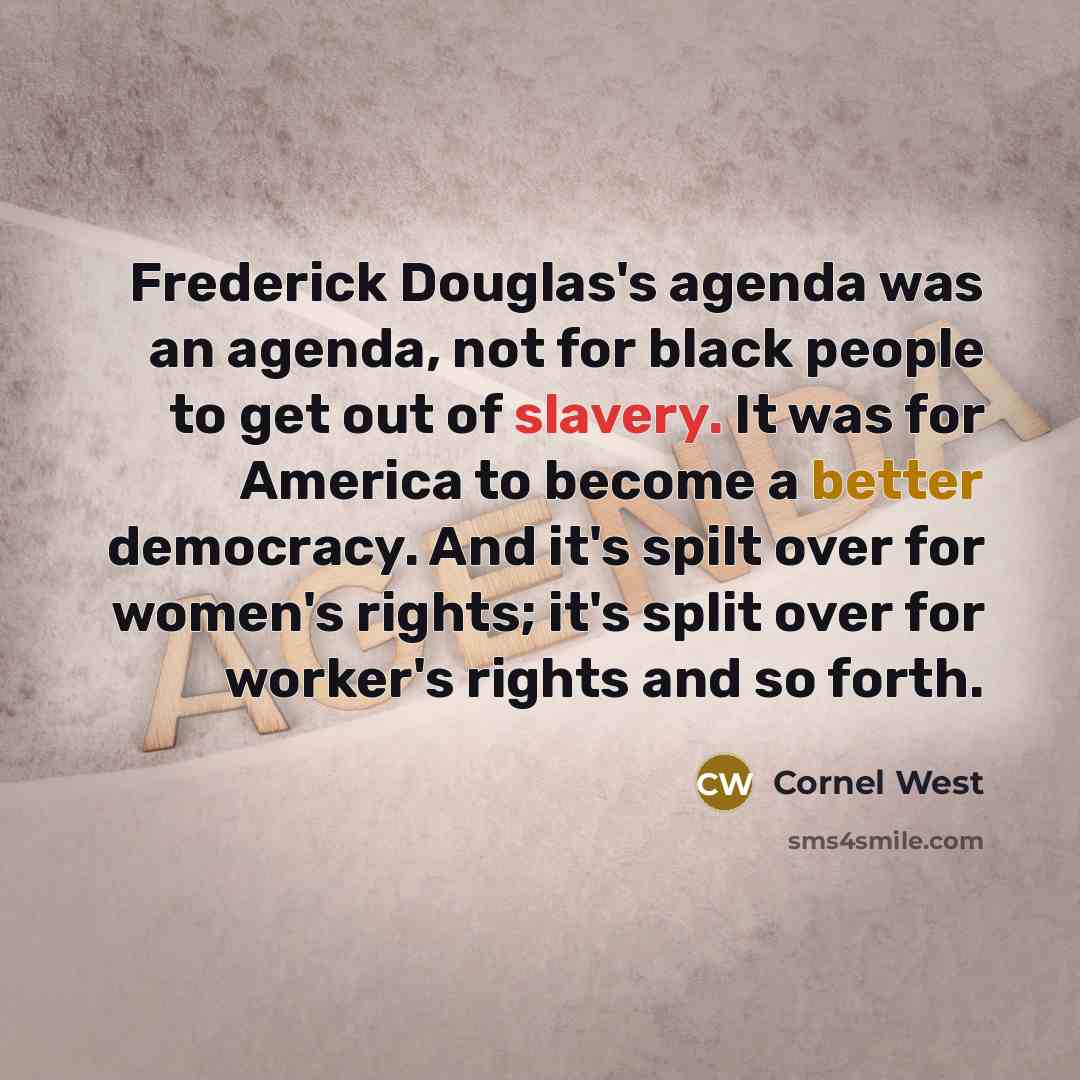 “Frederick Douglas's agenda was an agenda, not for black people to get out of slavery. It was for America to become a better democracy. And it's spilt over for women's rights; it's split over for worker's rights and so forth.” quote by Cornel West