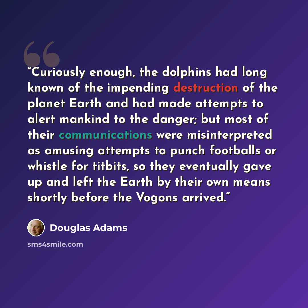 “Curiously enough, the dolphins had long known of the impending destruction of the planet Earth and had made attempts to alert mankind to the danger; but most of their communications were misinterpreted as amusing attempts to punch footballs or whistle for titbits, so they eventually gave up and…” quote by Douglas Adams