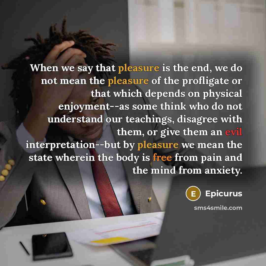 “When we say that pleasure is the end, we do not mean the pleasure of the profligate or that which depends on physical enjoyment--as some think who do not understand our teachings, disagree with them, or give them an evil interpretation--but by pleasure we mean the state wherein the body is free…” quote by Epicurus