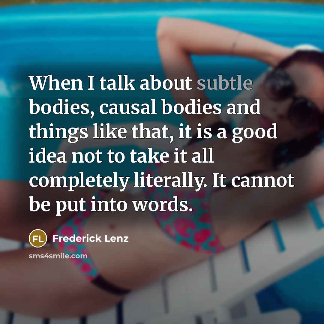 “When I talk about subtle bodies, causal bodies and things like that, it is a good idea not to take it all completely literally. It cannot be put into words.” quote by Frederick Lenz