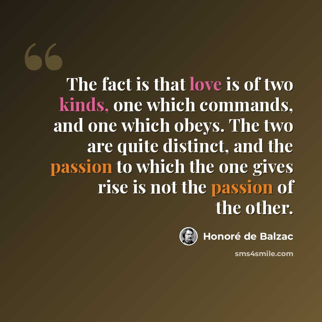 “The fact is that love is of two kinds, one which commands, and one which obeys. The two are quite distinct, and the passion to which the one gives rise is not the passion of the other.” quote by Honore de Balzac
