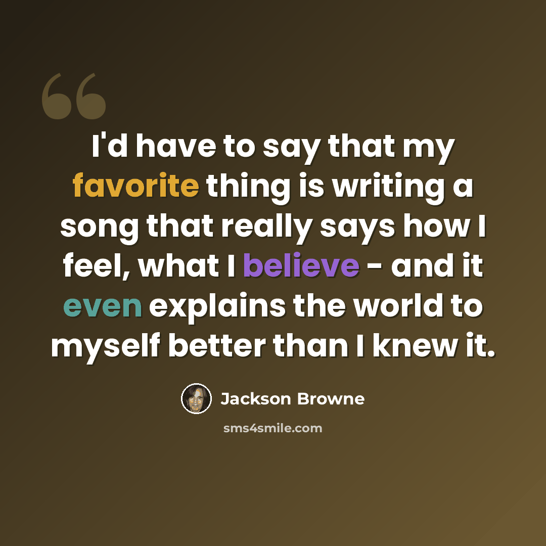 “I'd have to say that my favorite thing is writing a song that really says how I feel, what I believe - and it even explains the world to myself better than I knew it.” quote by Jackson Browne