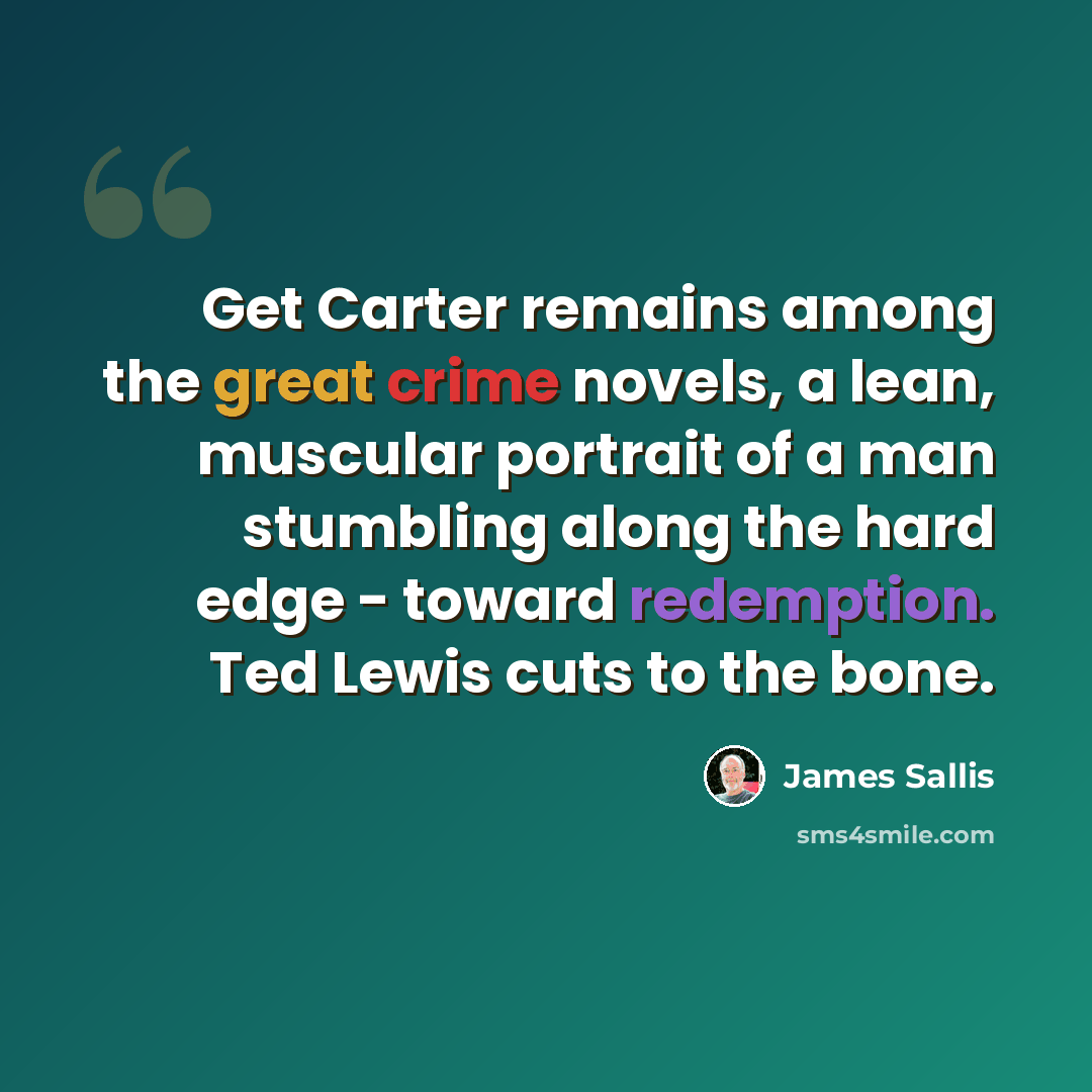 “Get Carter remains among the great crime novels, a lean, muscular portrait of a man stumbling along the hard edge - toward redemption. Ted Lewis cuts to the bone.” quote by James Sallis