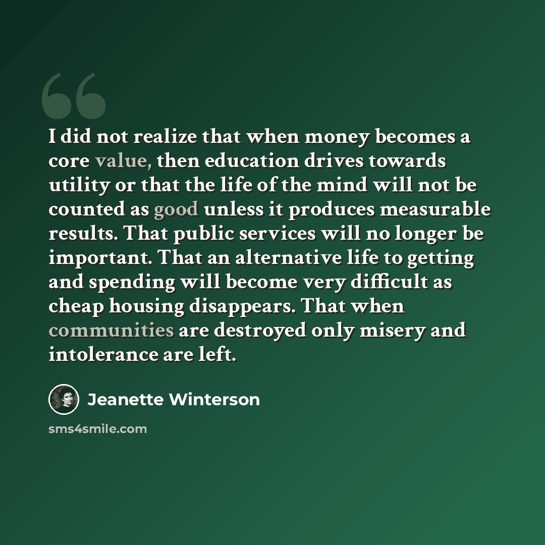 “I did not realize that when money becomes a core value, then education drives towards utility or that the life of the mind will not be counted as good unless it produces measurable results. That public services will no longer be important. That an alternative life to getting and spending will…” quote by Jeanette Winterson