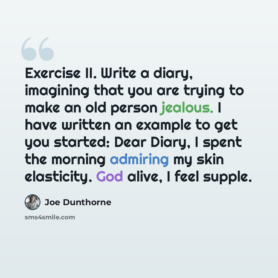 “Exercise II. Write a diary, imagining that you are trying to make an old person jealous. I have written an example to get you started: Dear Diary, I spent the morning admiring my skin elasticity. God alive, I feel supple.” quote by Joe Dunthorne