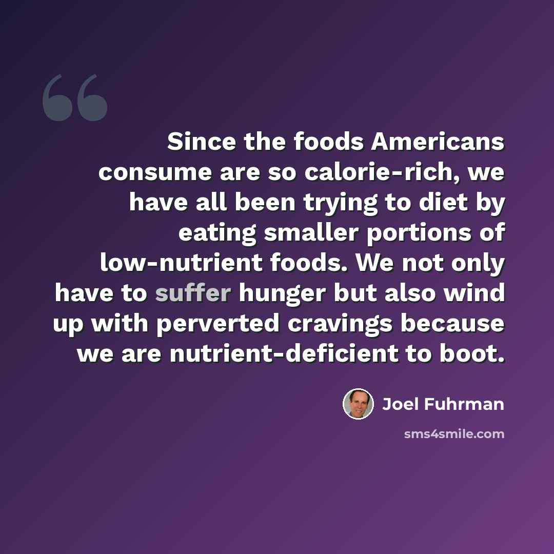 “Since the foods Americans consume are so calorie-rich, we have all been trying to diet by eating smaller portions of low-nutrient foods. We not only have to suffer hunger but also wind up with perverted cravings because we are nutrient-deficient to boot.” quote by Joel Fuhrman