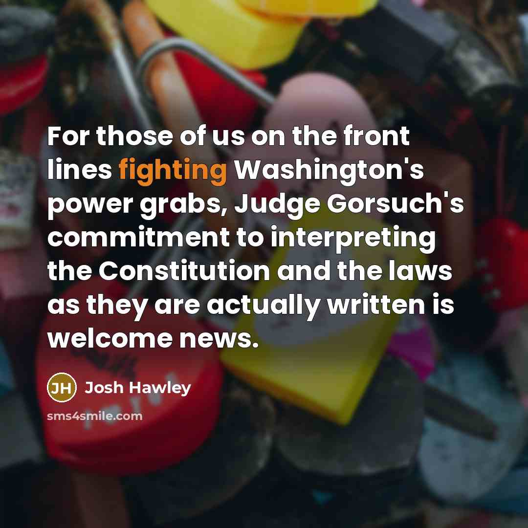 “For those of us on the front lines fighting Washington's power grabs, Judge Gorsuch's commitment to interpreting the Constitution and the laws as they are actually written is welcome news.” quote by Josh Hawley