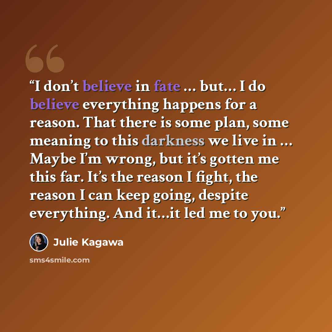 “I don’t believe in fate … but… I do believe everything happens for a reason. That there is some plan, some meaning to this darkness we live in … Maybe I’m wrong, but it’s gotten me this far. It’s the reason I fight, the reason I can keep going, despite everything. And it…it led me to you.” quote by Julie Kagawa