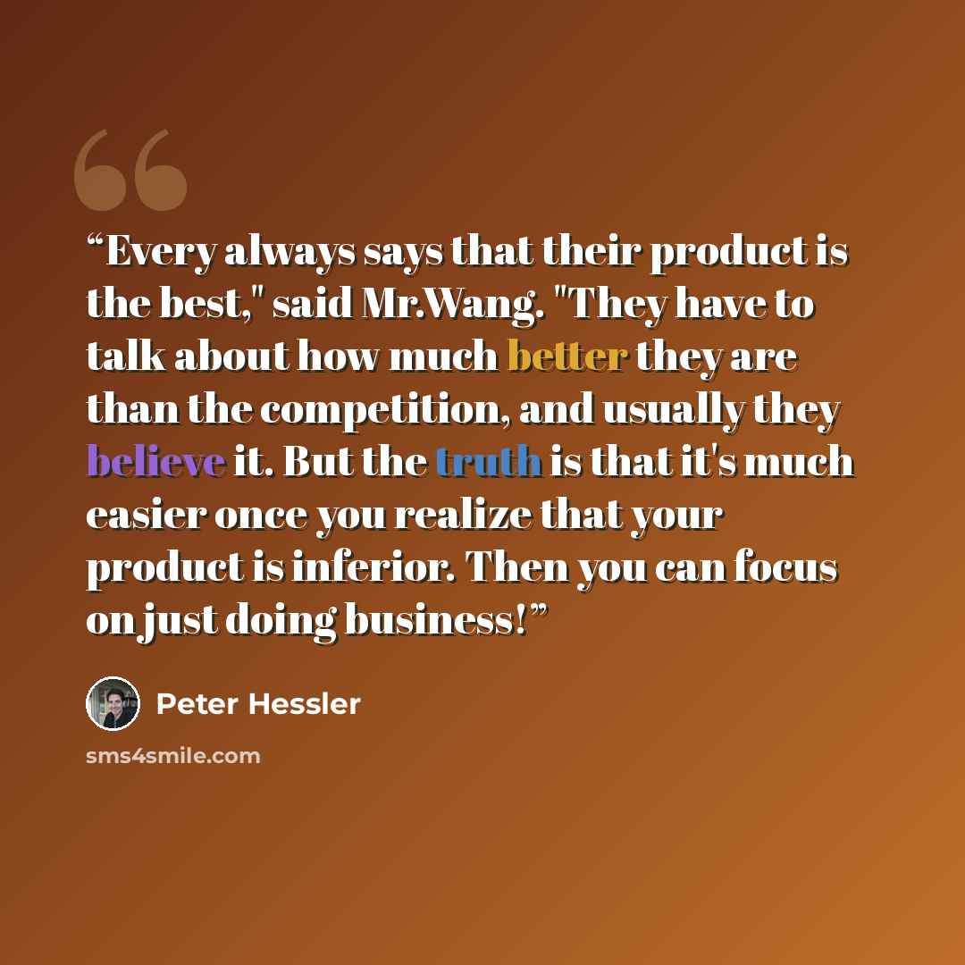“Every always says that their product is the best," said Mr.Wang. "They have to talk about how much better they are than the competition, and usually they believe it. But the truth is that it's much easier once you realize that your product is inferior. Then you can focus on just doing business!” quote by Peter Hessler