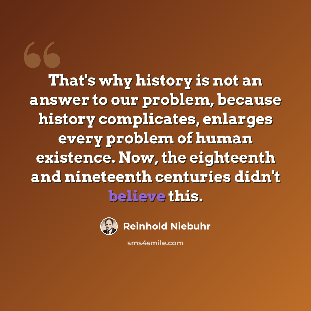 “That's why history is not an answer to our problem, because history complicates, enlarges every problem of human existence. Now, the eighteenth and nineteenth centuries didn't believe this.” quote by Reinhold Niebuhr