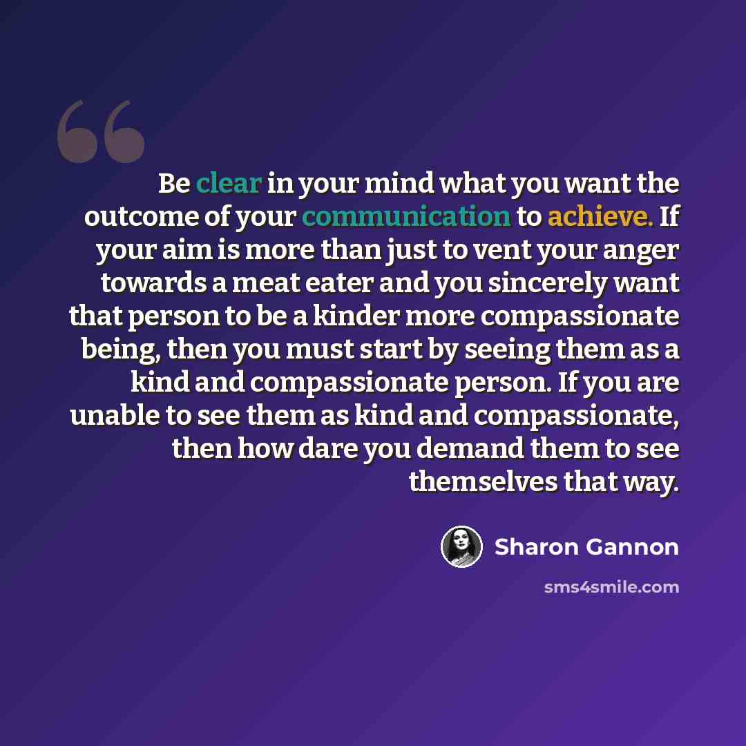 “Be clear in your mind what you want the outcome of your communication to achieve. If your aim is more than just to vent your anger towards a meat eater and you sincerely want that person to be a kinder more compassionate being, then you must start by seeing them as a kind and compassionate person…” quote by Sharon Gannon