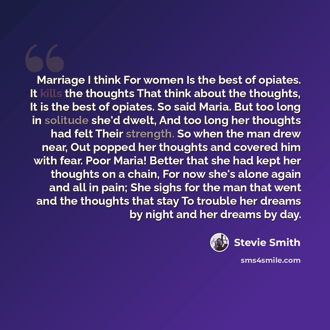 “Marriage I think For women Is the best of opiates. It kills the thoughts That think about the thoughts, It is the best of opiates. So said Maria. But too long in solitude she'd dwelt, And too long her thoughts had felt Their strength. So when the man drew near, Out popped her thoughts and covered…” quote by Stevie Smith