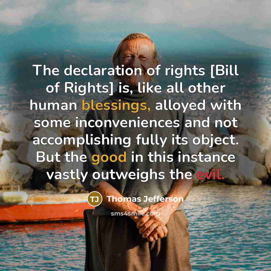 “The declaration of rights [Bill of Rights] is, like all other human blessings, alloyed with some inconveniences and not accomplishing fully its object. But the good in this instance vastly outweighs the evil.” quote by Thomas Jefferson