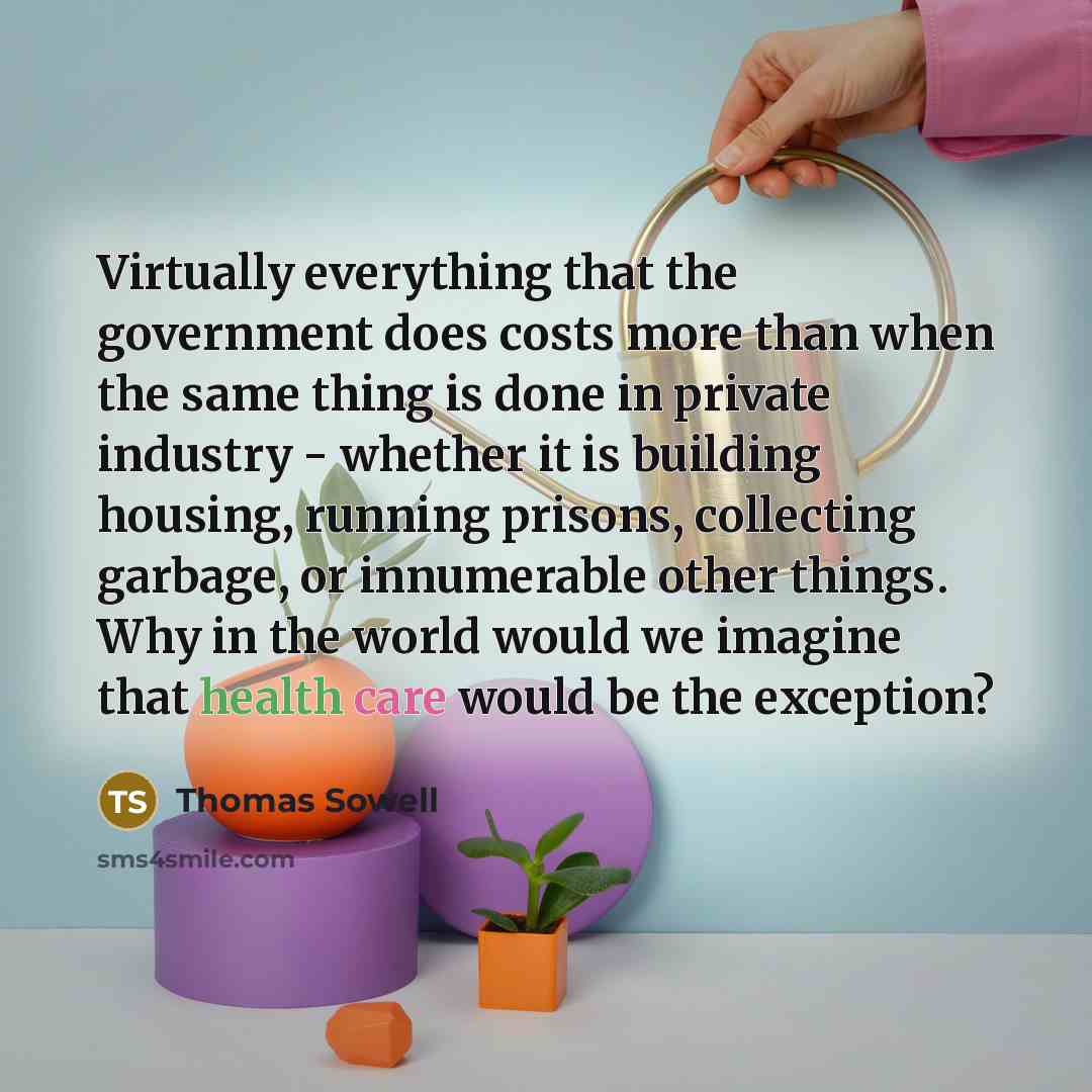 “Virtually everything that the government does costs more than when the same thing is done in private industry - whether it is building housing, running prisons, collecting garbage, or innumerable other things. Why in the world would we imagine that health care would be the exception?” quote by Thomas Sowell