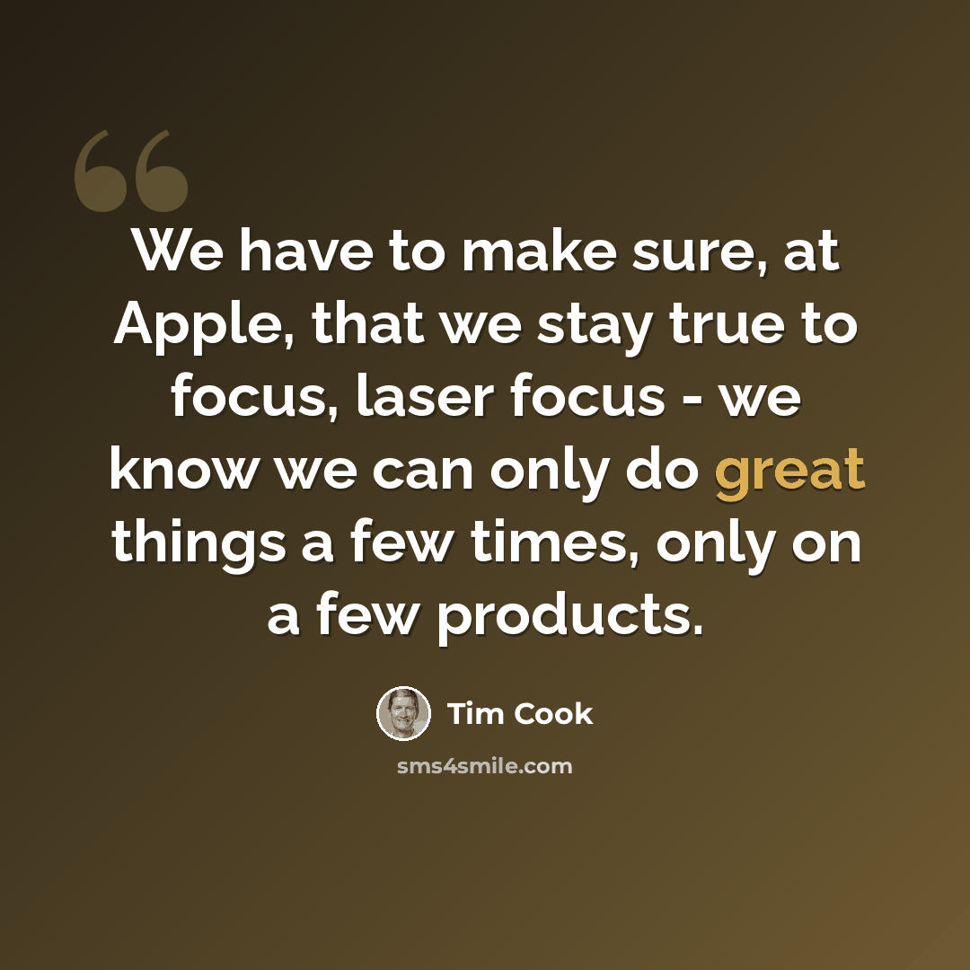 “We have to make sure, at Apple, that we stay true to focus, laser focus - we know we can only do great things a few times, only on a few products.” quote by Tim Cook