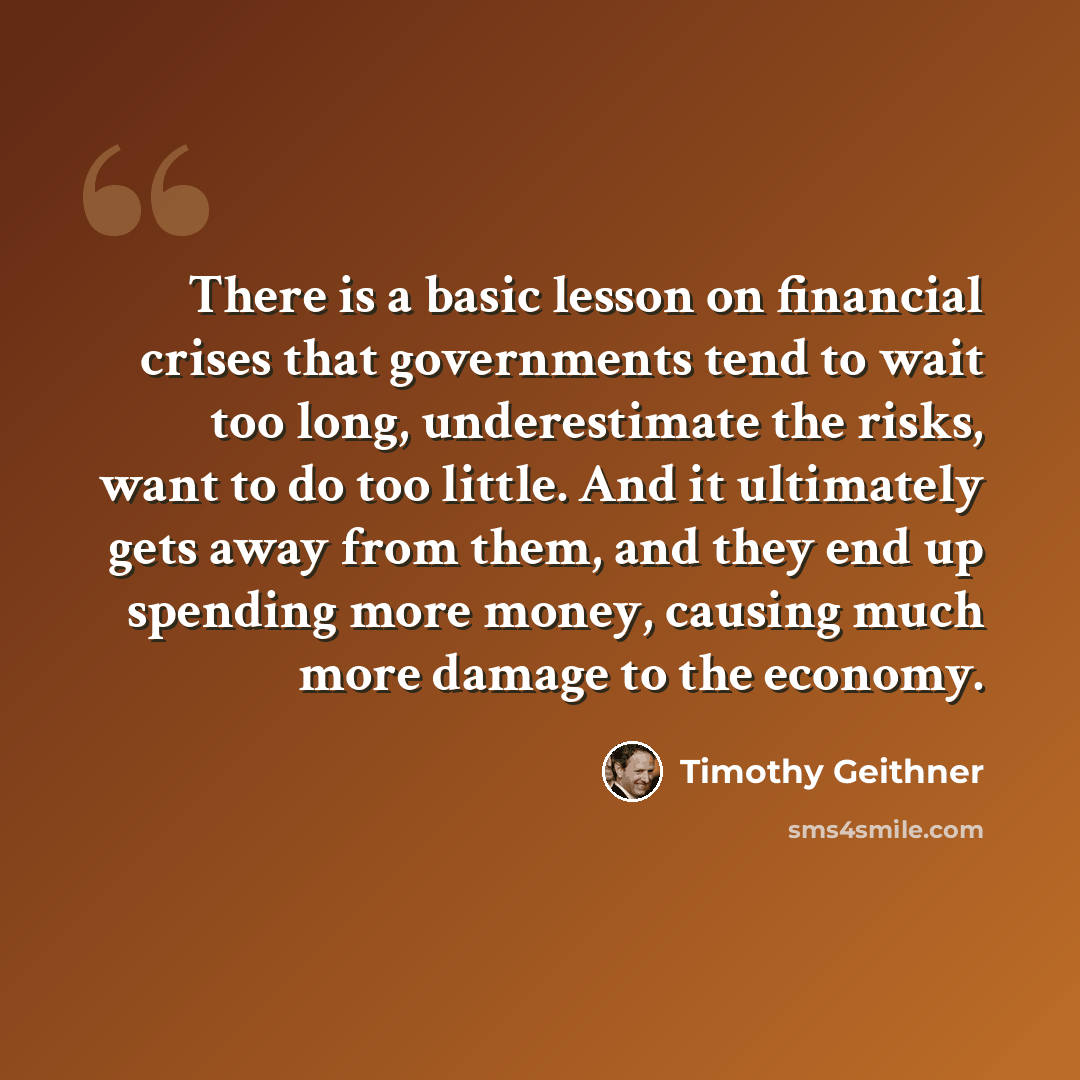 “There is a basic lesson on financial crises that governments tend to wait too long, underestimate the risks, want to do too little. And it ultimately gets away from them, and they end up spending more money, causing much more damage to the economy.” quote by Timothy Geithner
