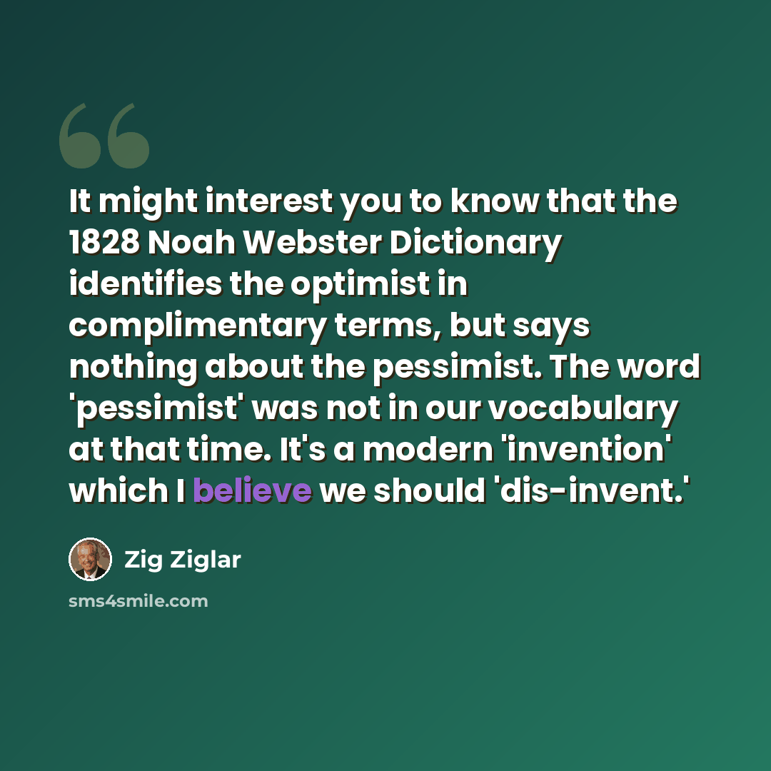 “It might interest you to know that the 1828 Noah Webster Dictionary identifies the optimist in complimentary terms, but says nothing about the pessimist. The word 'pessimist' was not in our vocabulary at that time. It's a modern 'invention' which I believe we should 'dis-invent.'” quote by Zig Ziglar