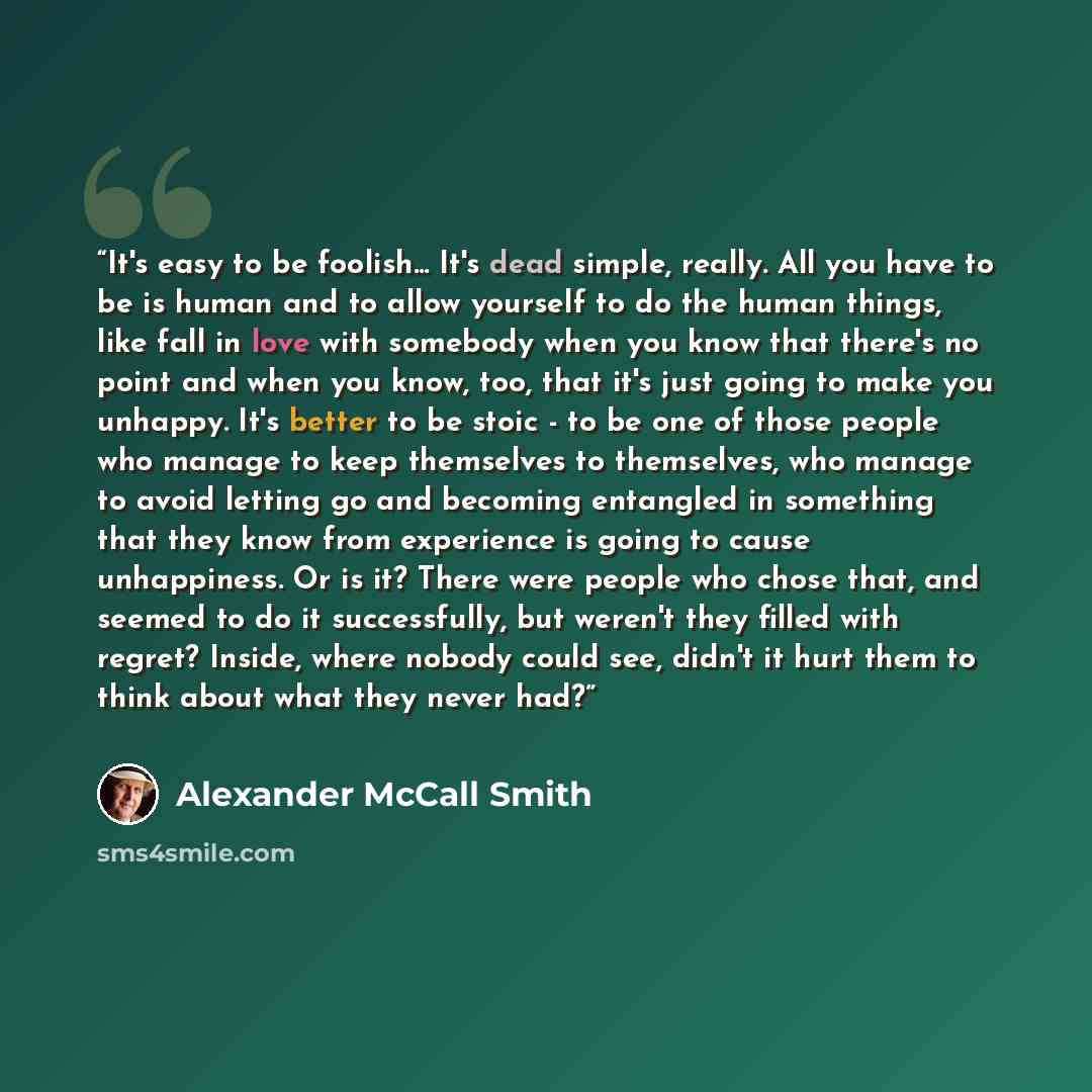 “It's easy to be foolish... It's dead simple, really. All you have to be is human and to allow yourself to do the human things, like fall in love with somebody when you know that there's no point and when you know, too, that it's just going to make you unhappy. It's better to be stoic - to be one…” quote by Alexander McCall Smith
