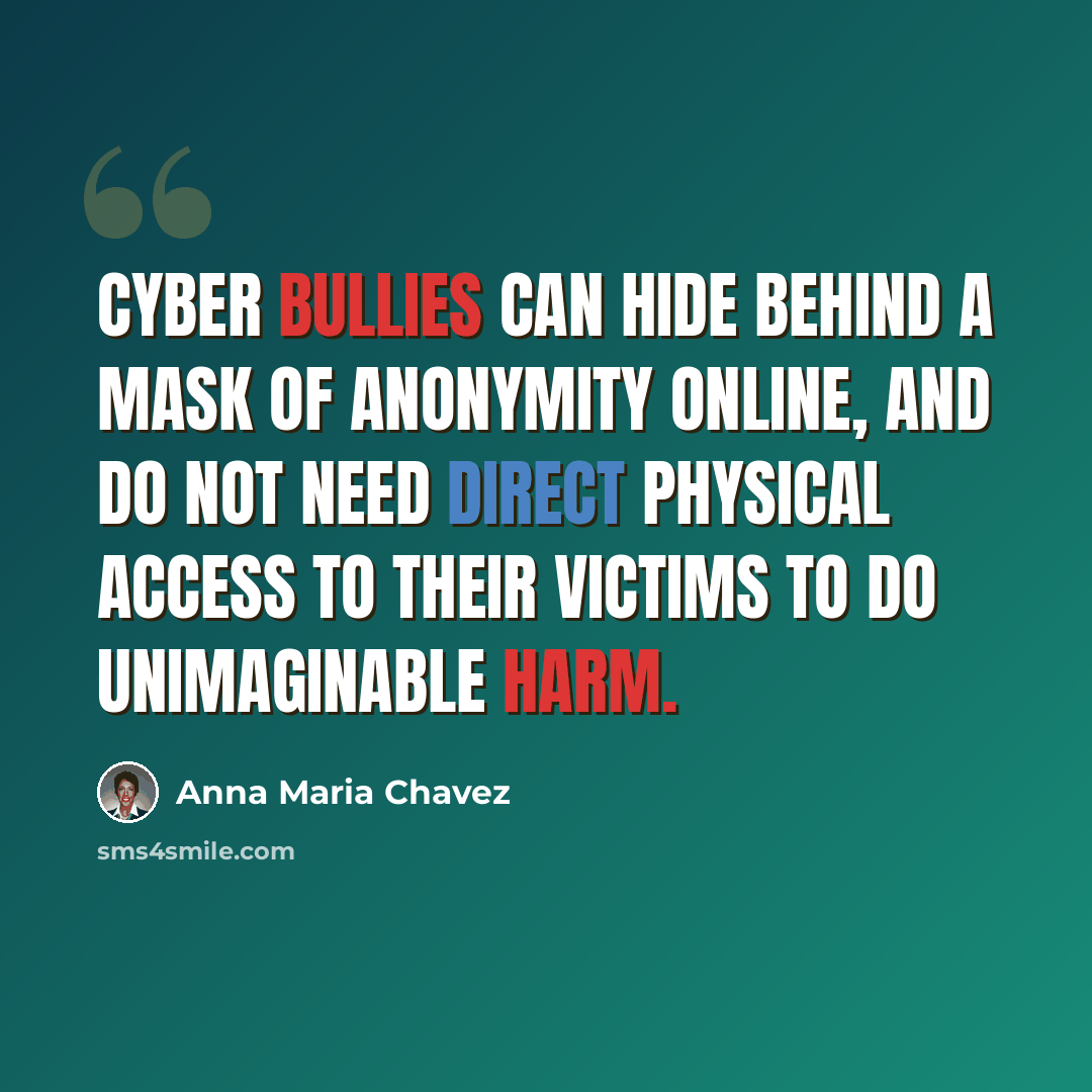 “Cyber bullies can hide behind a mask of anonymity online, and do not need direct physical access to their victims to do unimaginable harm.” quote by Anna Maria Chavez