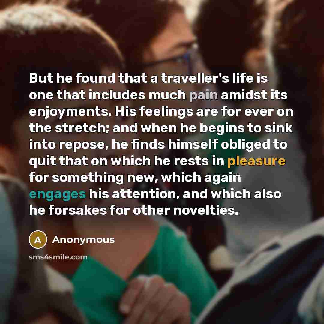 “But he found that a traveller's life is one that includes much pain amidst its enjoyments. His feelings are for ever on the stretch; and when he begins to sink into repose, he finds himself obliged to quit that on which he rests in pleasure for something new, which again engages his attention, and…” quote by Anonymous
