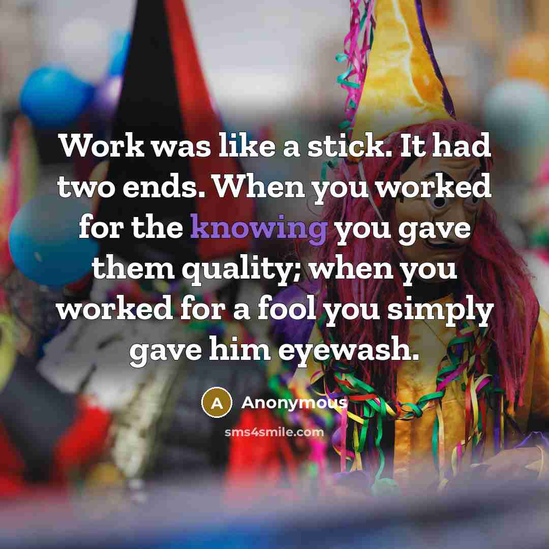 “Work was like a stick. It had two ends. When you worked for the knowing you gave them quality; when you worked for a fool you simply gave him eyewash.” quote by Anonymous