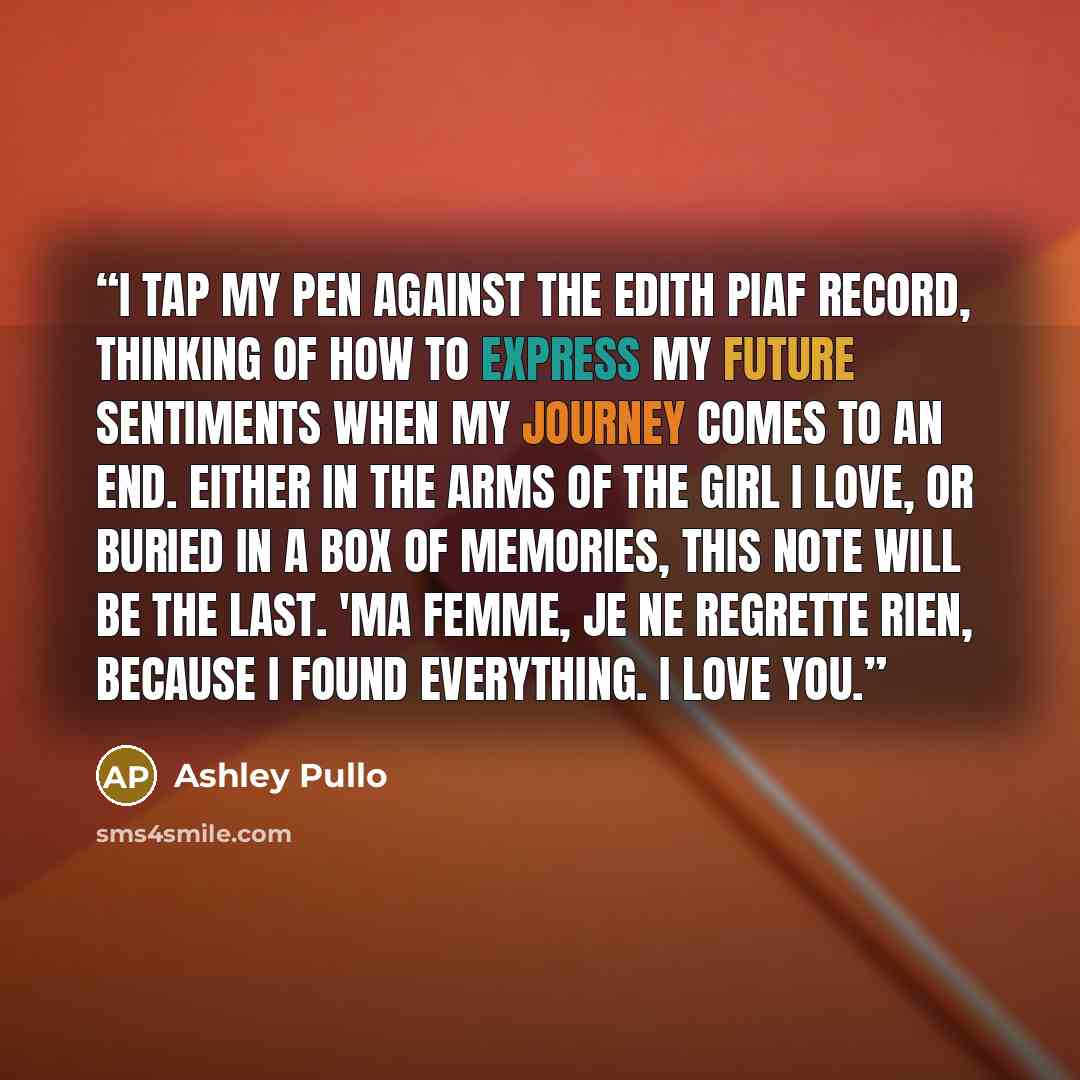 “I tap my pen against the Edith Piaf record, thinking of how to express my future sentiments when my journey comes to an end. Either in the arms of the girl I love, or buried in a box of memories, this note will be the last. 'Ma femme, Je ne regrette rien, because I found everything. I love you.” quote by Ashley Pullo