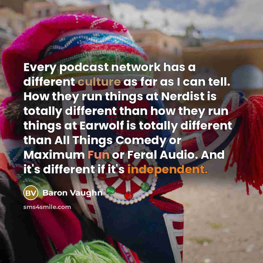 “Every podcast network has a different culture as far as I can tell. How they run things at Nerdist is totally different than how they run things at Earwolf is totally different than All Things Comedy or Maximum Fun or Feral Audio. And it's different if it's independent.” quote by Baron Vaughn