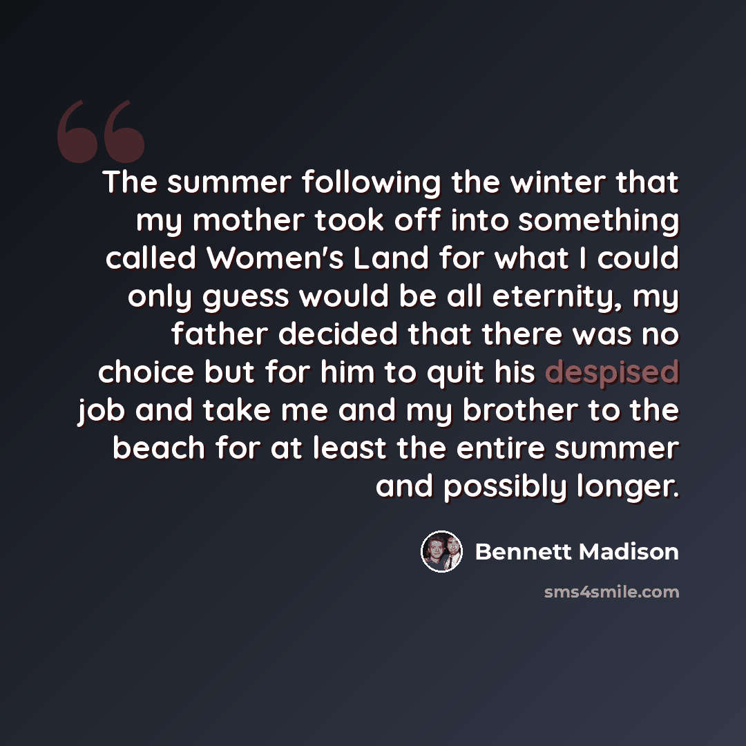 “The summer following the winter that my mother took off into something called Women's Land for what I could only guess would be all eternity, my father decided that there was no choice but for him to quit his despised job and take me and my brother to the beach for at least the entire summer and…” quote by Bennett Madison