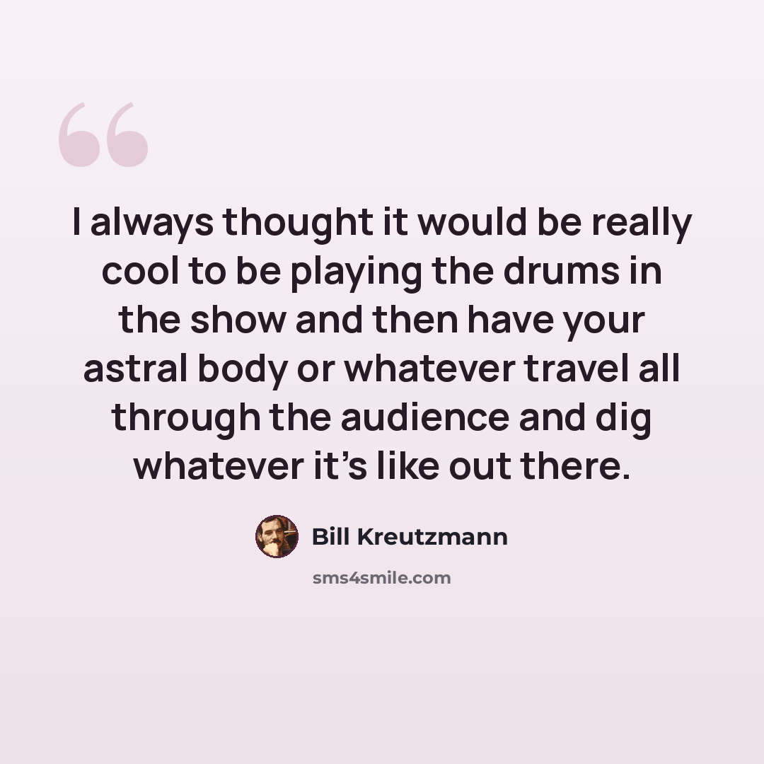 “I always thought it would be really cool to be playing the drums in the show and then have your astral body or whatever travel all through the audience and dig whatever it's like out there.” quote by Bill Kreutzmann