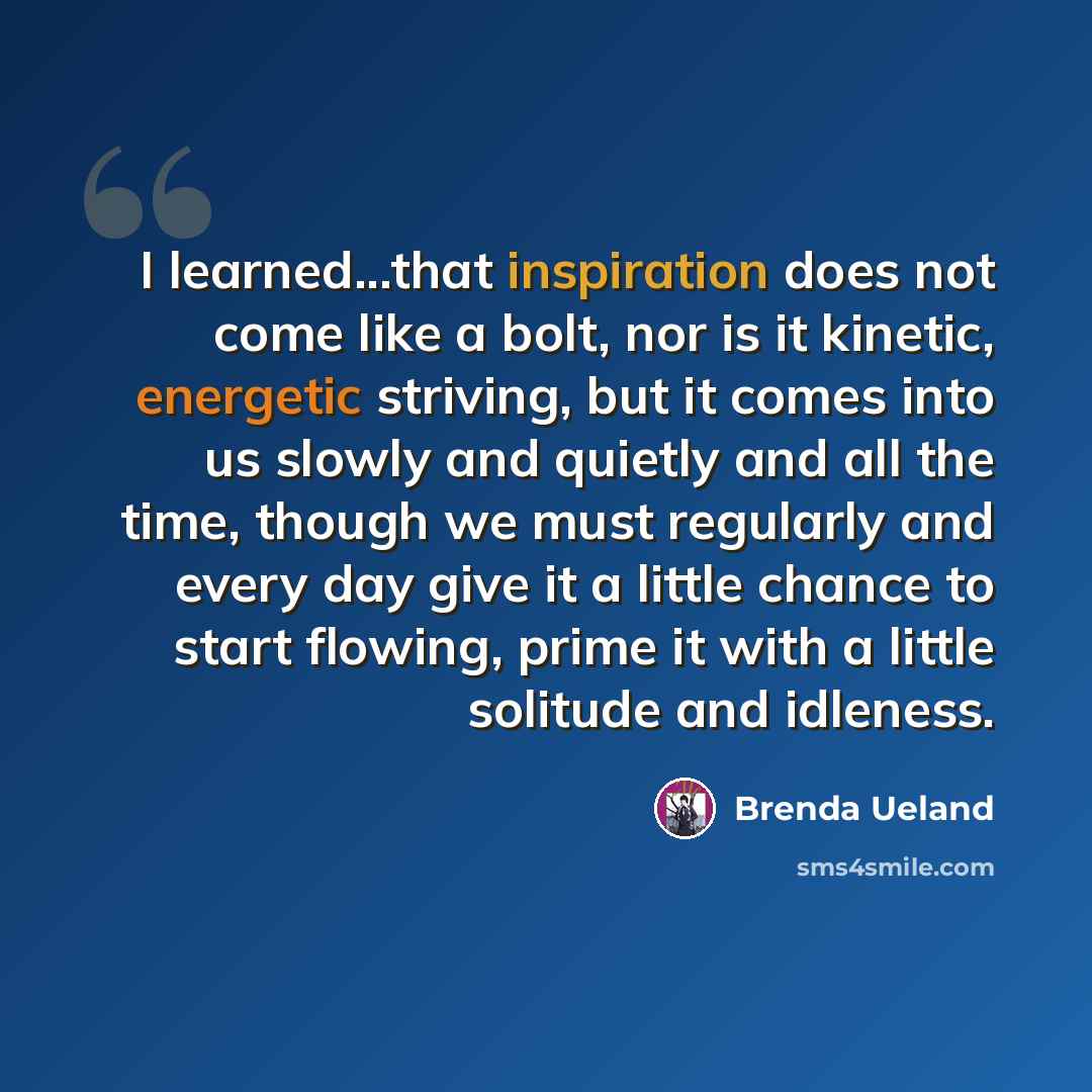 “I learned...that inspiration does not come like a bolt, nor is it kinetic, energetic striving, but it comes into us slowly and quietly and all the time, though we must regularly and every day give it a little chance to start flowing, prime it with a little solitude and idleness.” quote by Brenda Ueland