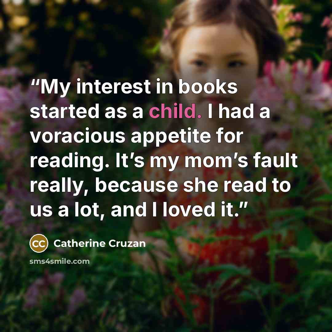 “My interest in books started as a child. I had a voracious appetite for reading. It’s my mom’s fault really, because she read to us a lot, and I loved it.” quote by Catherine Cruzan