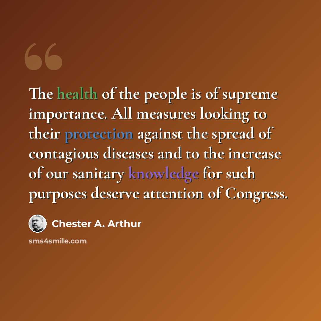 “The health of the people is of supreme importance. All measures looking to their protection against the spread of contagious diseases and to the increase of our sanitary knowledge for such purposes deserve attention of Congress.” quote by Chester A. Arthur
