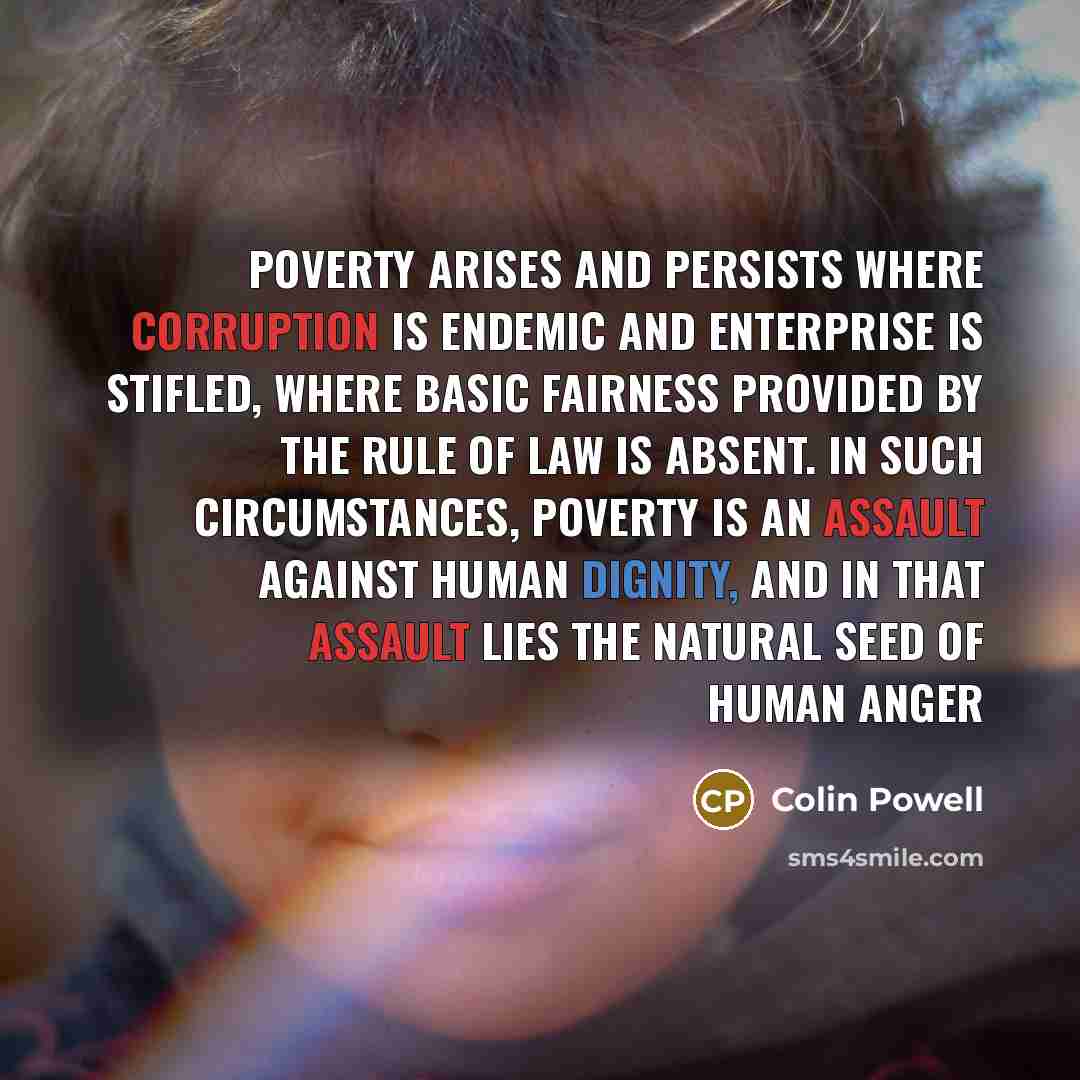 “Poverty arises and persists where corruption is endemic and enterprise is stifled, where basic fairness provided by the rule of law is absent. In such circumstances, poverty is an assault against human dignity, and in that assault lies the natural seed of human anger” quote by Colin Powell