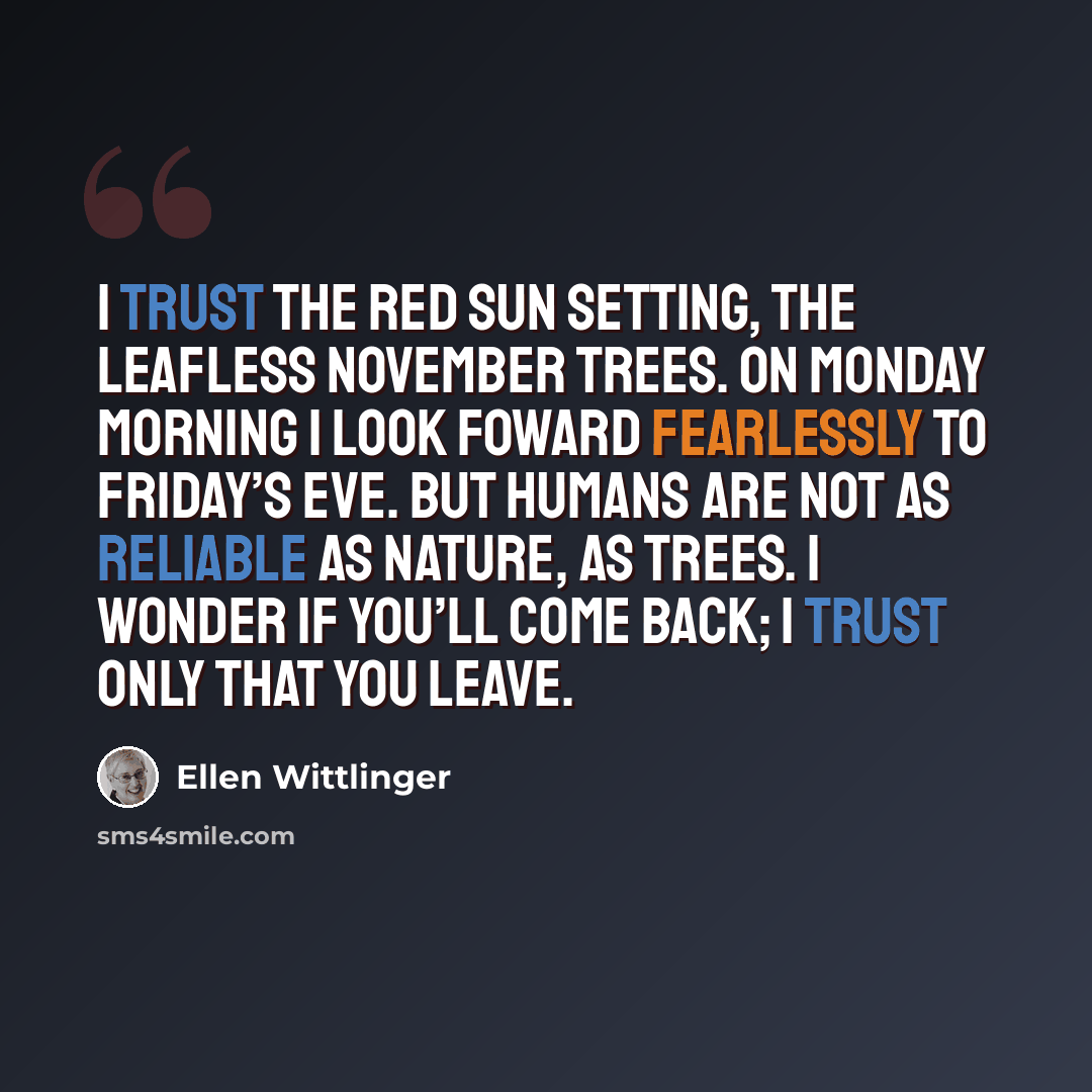 “I trust the red sun setting, the leafless November trees. On Monday morning I look foward fearlessly to Friday’s eve. But humans are not as reliable as nature, as trees. I wonder if you’ll come back; I trust only that you leave.” quote by Ellen Wittlinger