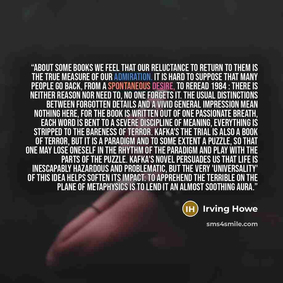 “About some books we feel that our reluctance to return to them is the true measure of our admiration. It is hard to suppose that many people go back, from a spontaneous desire, to reread 1984 : there is neither reason nor need to, no one forgets it. The usual distinctions between forgotten details…” quote by Irving Howe