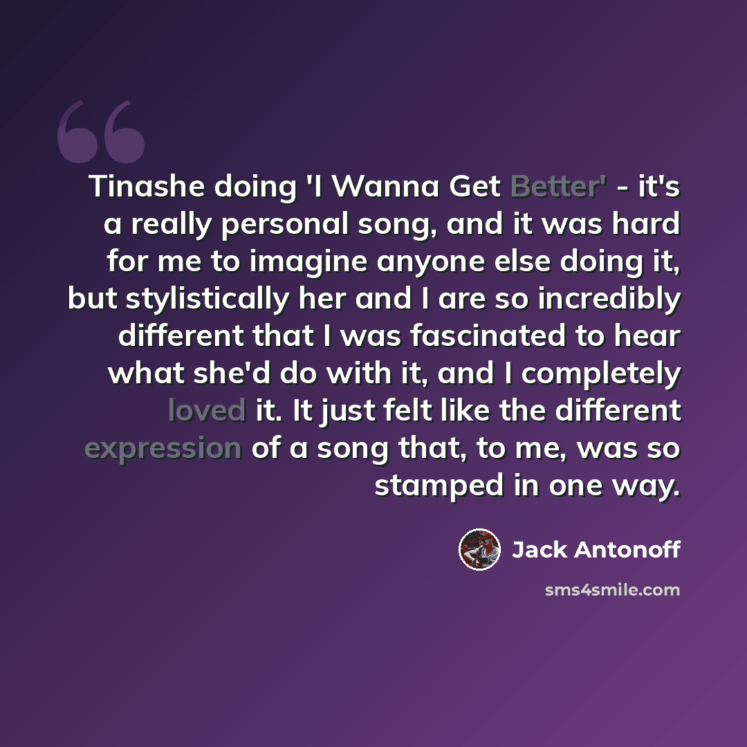 “Tinashe doing 'I Wanna Get Better' - it's a really personal song, and it was hard for me to imagine anyone else doing it, but stylistically her and I are so incredibly different that I was fascinated to hear what she'd do with it, and I completely loved it. It just felt like the different…” quote by Jack Antonoff