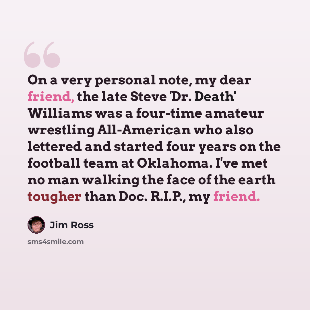 “On a very personal note, my dear friend, the late Steve 'Dr. Death' Williams was a four-time amateur wrestling All-American who also lettered and started four years on the football team at Oklahoma. I've met no man walking the face of the earth tougher than Doc. R.I.P., my friend.” quote by Jim Ross