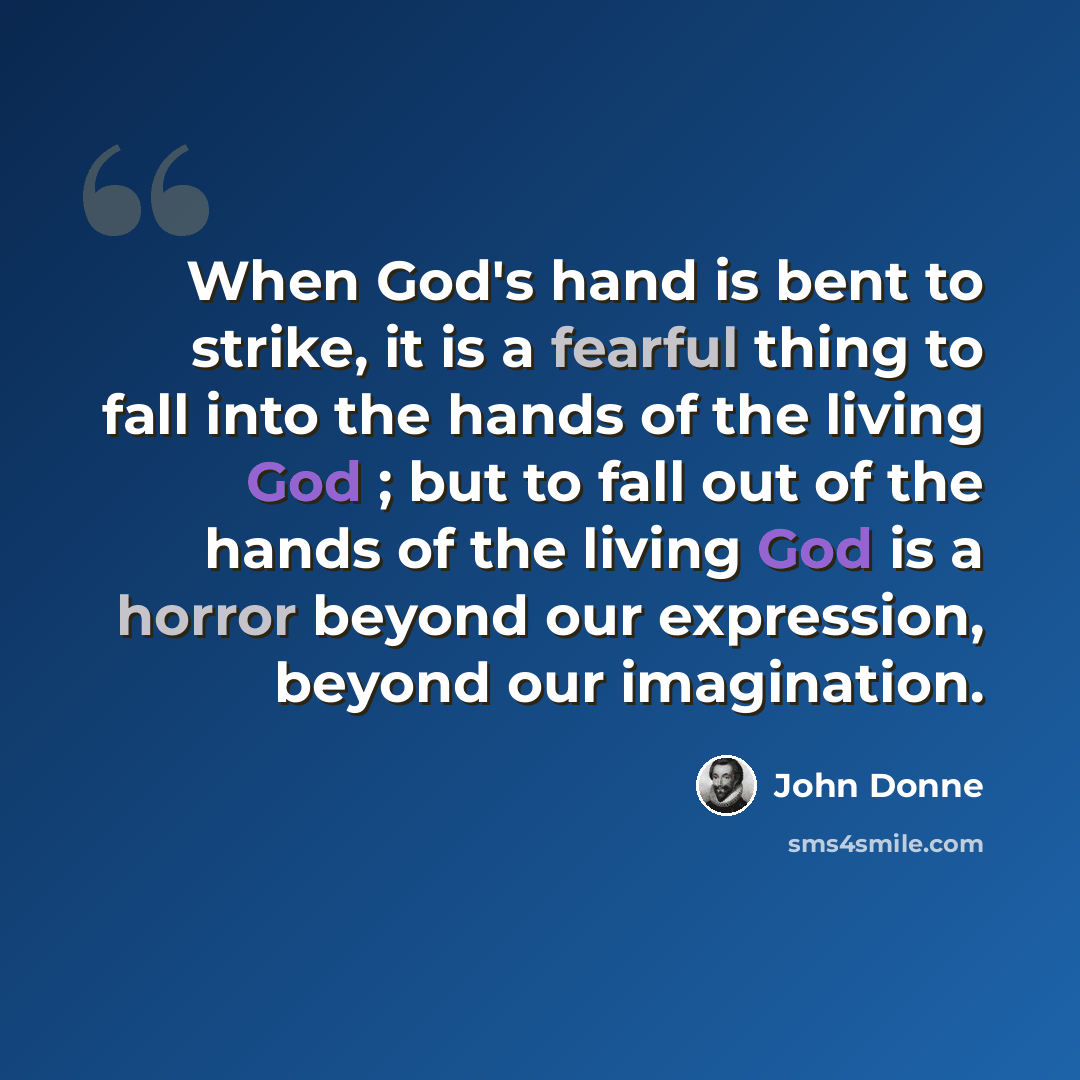 “When God's hand is bent to strike, it is a fearful thing to fall into the hands of the living God ; but to fall out of the hands of the living God is a horror beyond our expression, beyond our imagination.” quote by John Donne