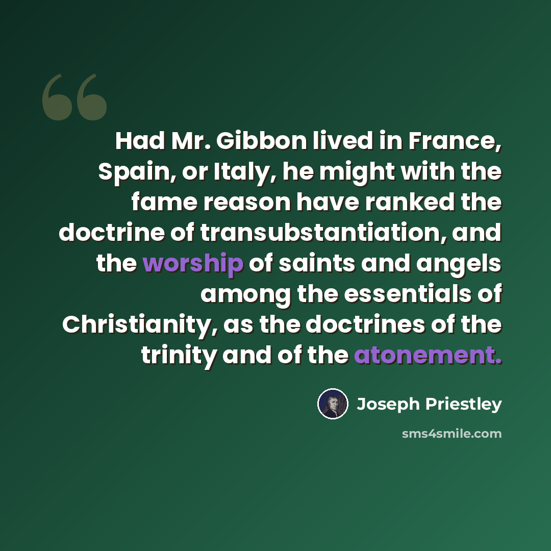 “Had Mr. Gibbon lived in France, Spain, or Italy, he might with the fame reason have ranked the doctrine of transubstantiation, and the worship of saints and angels among the essentials of Christianity, as the doctrines of the trinity and of the atonement.” quote by Joseph Priestley