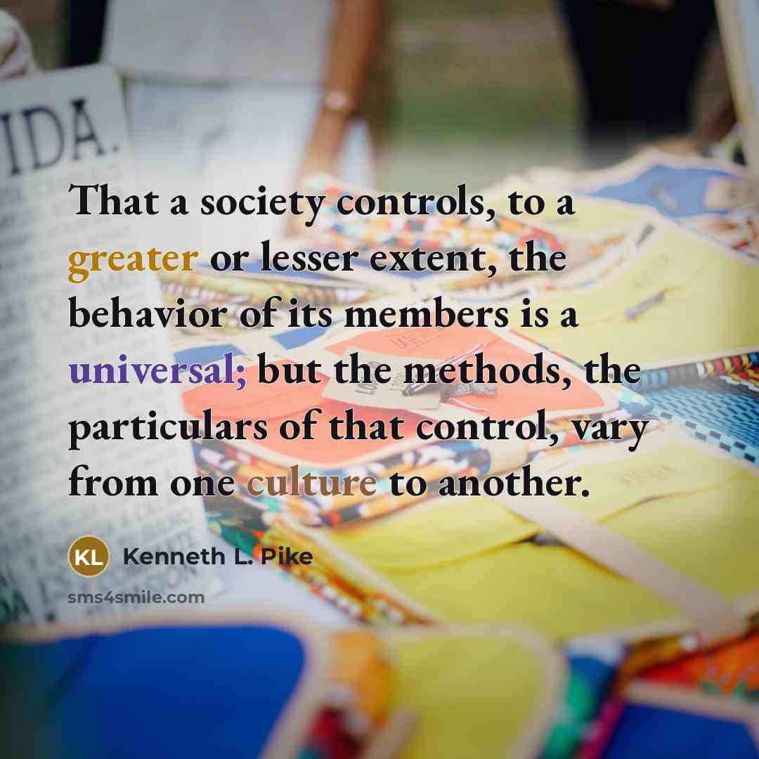 “That a society controls, to a greater or lesser extent, the behavior of its members is a universal; but the methods, the particulars of that control, vary from one culture to another.” quote by Kenneth L. Pike