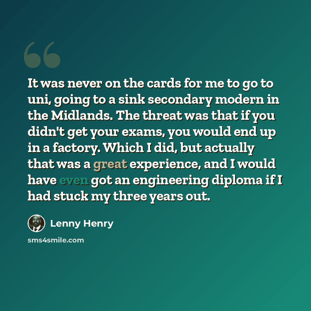 “It was never on the cards for me to go to uni, going to a sink secondary modern in the Midlands. The threat was that if you didn't get your exams, you would end up in a factory. Which I did, but actually that was a great experience, and I would have even got an engineering diploma if I had stuck…” quote by Lenny Henry