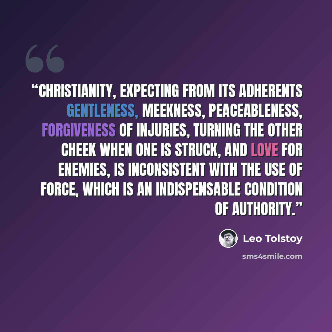 “Christianity, expecting from its adherents gentleness, meekness, peaceableness, forgiveness of injuries, turning the other cheek when one is struck, and love for enemies, is inconsistent with the use of force, which is an indispensable condition of authority.” quote by Leo Tolstoy