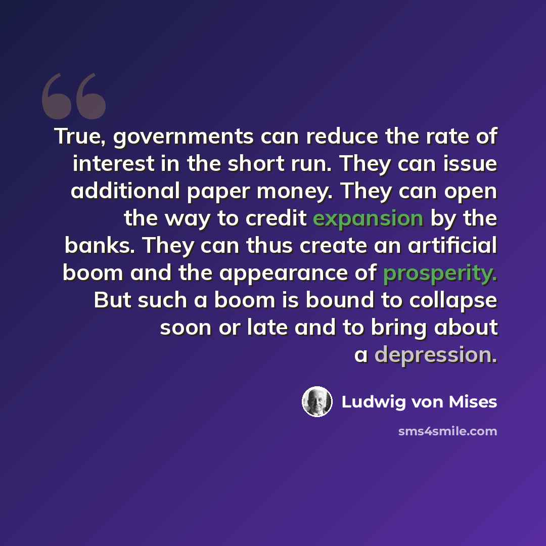 “True, governments can reduce the rate of interest in the short run. They can issue additional paper money. They can open the way to credit expansion by the banks. They can thus create an artificial boom and the appearance of prosperity. But such a boom is bound to collapse soon or late and to…” quote by Ludwig von Mises